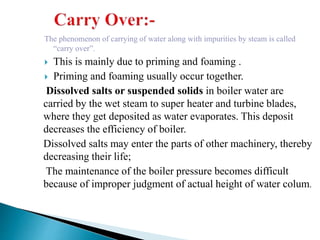The phenomenon of carrying of water along with impurities by steam is called
“carry over”.
 This is mainly due to priming and foaming .
 Priming and foaming usually occur together.
Dissolved salts or suspended solids in boiler water are
carried by the wet steam to super heater and turbine blades,
where they get deposited as water evaporates. This deposit
decreases the efficiency of boiler.
Dissolved salts may enter the parts of other machinery, thereby
decreasing their life;
The maintenance of the boiler pressure becomes difficult
because of improper judgment of actual height of water colum.
 