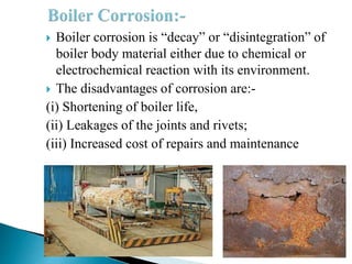  Boiler corrosion is “decay” or “disintegration” of
boiler body material either due to chemical or
electrochemical reaction with its environment.
 The disadvantages of corrosion are:-
(i) Shortening of boiler life,
(ii) Leakages of the joints and rivets;
(iii) Increased cost of repairs and maintenance
 