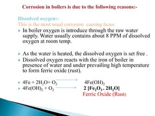Dissolved oxygen:-
This is the most usual corrosion causing factor.
 In boiler oxygen is introduce through the raw water
supply. Water usually contains about 8 PPM of dissolved
oxygen at room temp.
 As the water is heated, the dissolved oxygen is set free .
 Dissolved oxygen reacts with the iron of boiler in
presence of water and under prevailing high temperature
to form ferric oxide (rust).
 4Fe + 2H2O+ O2 4Fe(OH)2
 4Fe(OH)2 + O2 2 [Fe2O3 . 2H2O]
Ferric Oxide (Rust)
Corrosion in boilers is due to the following reasons:-
 