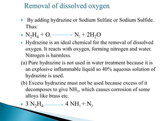  By adding hydrazine or Sodium Sulfate or Sodium Sulfide.
Thus:
 N2H4 + O2 N2 + 2H2O
 Hydrazine is an ideal chemical for the removal of dissolved
oxygen. It reacts with oxygen, forming nitrogen and water.
Nitrogen is harmless.
(a) Pure hydrazine is not used in water treatment because it is
an explosive inflammable liquid so 40% aqueous solution of
hydrazine is used.
(b) Excess hydrazine must not be used because excess of it
decomposes to give NH3, which causes corrosion of some
alloys like brass etc.
 3 N2H4 4 NH3 + N2
Removal of dissolved oxygen:
 