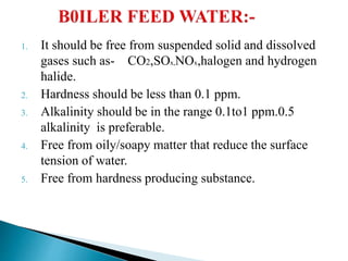 1. It should be free from suspended solid and dissolved
gases such as- CO2,SOx,NOx,halogen and hydrogen
halide.
2. Hardness should be less than 0.1 ppm.
3. Alkalinity should be in the range 0.1to1 ppm.0.5
alkalinity is preferable.
4. Free from oily/soapy matter that reduce the surface
tension of water.
5. Free from hardness producing substance.
 