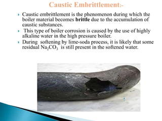  Caustic embrittlement is the phenomenon during which the
boiler material becomes brittle due to the accumulation of
caustic substances.
 This type of boiler corrosion is caused by the use of highly
alkaline water in the high pressure boiler.
 During softening by lime-soda process, it is likely that some
residual Na2CO3 is still present in the softened water.
Caustic Embrittlement:-
 