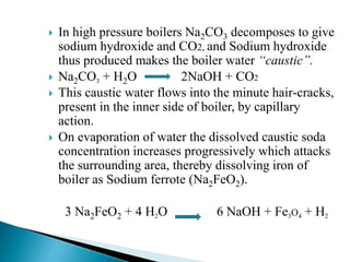  In high pressure boilers Na2CO3 decomposes to give
sodium hydroxide and CO2, and Sodium hydroxide
thus produced makes the boiler water “caustic”.
 Na2CO3 + H2O 2NaOH + CO2
 This caustic water flows into the minute hair-cracks,
present in the inner side of boiler, by capillary
action.
 On evaporation of water the dissolved caustic soda
concentration increases progressively which attacks
the surrounding area, thereby dissolving iron of
boiler as Sodium ferrote (Na2FeO2).
3 Na2FeO2 + 4 H2O 6 NaOH + Fe3O4 + H2
 