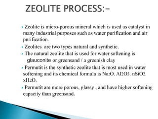 Zeolite is micro-porous mineral which is used as catalyst in
many industrial purposes such as water purification and air
purification.
 Zeolites are two types natural and synthetic.
 The natural zeolite that is used for water softening is
glauconite or greensand / a greenish clay
 Permutit is the synthetic zeolite that is most used in water
softening and its chemical formula is Na2O. Al2O3. nSiO2.
xH2O.
 Permutit are more porous, glassy , and have higher softening
capacity than greensand.
 