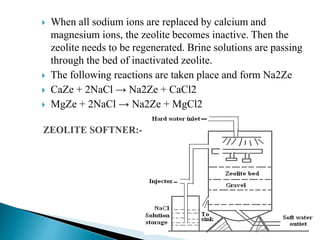 When all sodium ions are replaced by calcium and
magnesium ions, the zeolite becomes inactive. Then the
zeolite needs to be regenerated. Brine solutions are passing
through the bed of inactivated zeolite.
 The following reactions are taken place and form Na2Ze
 CaZe + 2NaCl → Na2Ze + CaCl2
 MgZe + 2NaCl → Na2Ze + MgCl2
 