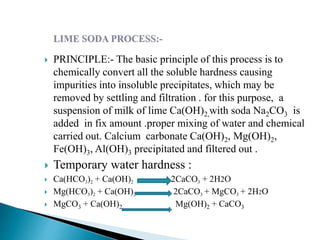 PRINCIPLE:- The basic principle of this process is to
chemically convert all the soluble hardness causing
impurities into insoluble precipitates, which may be
removed by settling and filtration . for this purpose, a
suspension of milk of lime Ca(OH)2,with soda Na2CO3 is
added in fix amount .proper mixing of water and chemical
carried out. Calcium carbonate Ca(OH)2, Mg(OH)2,
Fe(OH)3, Al(OH)3 precipitated and filtered out .
 Temporary water hardness :
 Ca(HCO3)2 + Ca(OH)2 2CaCO3 + 2H2O
 Mg(HCO3)2 + Ca(OH)2 2CaCO3 + MgCO3 + 2H2O
 MgCO3 + Ca(OH)2 Mg(OH)2 + CaCO3
 