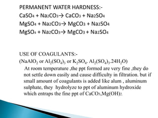 PERMANENT WATER HARDNESS:-
CaSO4 + Na2CO3→ CaCO3 + Na2SO4
MgSO4 + Na2CO3→ MgCO3 + Na2SO4
MgSO4 + Na2CO3→ MgCO3 + Na2SO4
USE OF COAGULANTS:-
(NaAlO2 or Al2(SO4)3 or K2SO4. Al2(SO4)3.24H2O)
At room temperature ,the ppt formed are very fine ,they do
not settle down easily and cause difficulty in filtration. but if
small amount of coagulants is added like alum , aluminum
sulphate, they hydrolyze to ppt of aluminum hydroxide
which entraps the fine ppt of CaCO3,Mg(OH)2.
 