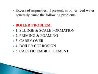  Excess of impurities, if present, in boiler feed water
generally cause the following problems:
 BOILER PROBLEM:
 1. SLUDGE & SCALE FORMATION
 2. PRIMING & FOAMING
 3. CARRY OVER
 4. BOILER CORROSION
 5. CAUSTIC EMBRITTLEMENT
 