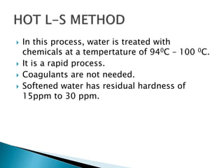  In this process, water is treated with
chemicals at a tempertature of 940C – 100 0C.
 It is a rapid process.
 Coagulants are not needed.
 Softened water has residual hardness of
15ppm to 30 ppm.
 