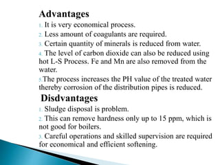 Advantages
1. It is very economical process.
2. Less amount of coagulants are required.
3. Certain quantity of minerals is reduced from water.
4. The level of carbon dioxide can also be reduced using
hot L-S Process. Fe and Mn are also removed from the
water.
5.The process increases the PH value of the treated water
thereby corrosion of the distribution pipes is reduced.
Disdvantages
1. Sludge disposal is problem.
2. This can remove hardness only up to 15 ppm, which is
not good for boilers.
3. Careful operations and skilled supervision are required
for economical and efficient softening.
 