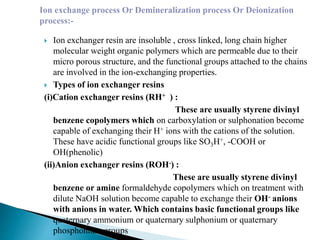  Ion exchanger resin are insoluble , cross linked, long chain higher
molecular weight organic polymers which are permeable due to their
micro porous structure, and the functional groups attached to the chains
are involved in the ion-exchanging properties.
 Types of ion exchanger resins
(i)Cation exchanger resins (RH+ ) :
These are usually styrene divinyl
benzene copolymers which on carboxylation or sulphonation become
capable of exchanging their H+ ions with the cations of the solution.
These have acidic functional groups like SO3H+, -COOH or
OH(phenolic)
(ii)Anion exchanger resins (ROH-) :
These are usually styrene divinyl
benzene or amine formaldehyde copolymers which on treatment with
dilute NaOH solution become capable to exchange their OH- anions
with anions in water. Which contains basic functional groups like
quaternary ammonium or quaternary sulphonium or quaternary
phosphonium groups
Ion exchange process Or Demineralization process Or Deionization
process:-
 