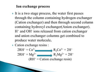  It is a two stage process, the water first passes
through the column containing hydrogen exchanger
(Cation exchanger) and then through second column
containing hydroxyl exchanger(Anion exchanger).
H+ and OH- ions released from cation exchanger
and anion exchanger columns get combined to
produce water molecule.
 Cation exchange resins :
2RH+ + Ca2+ R2Ca2+ + 2H+
2RH+ + Mg2+ R2Mg2+ + 2H+
(RH+ = Cation exchange resin)
Ion exchange process
 