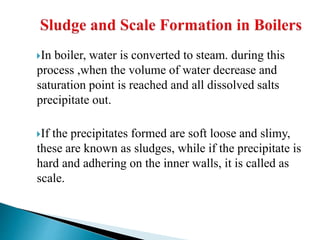 In boiler, water is converted to steam. during this
process ,when the volume of water decrease and
saturation point is reached and all dissolved salts
precipitate out.
If the precipitates formed are soft loose and slimy,
these are known as sludges, while if the precipitate is
hard and adhering on the inner walls, it is called as
scale.
 