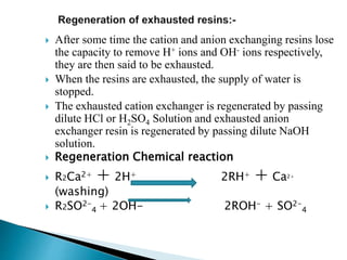  After some time the cation and anion exchanging resins lose
the capacity to remove H+ ions and OH- ions respectively,
they are then said to be exhausted.
 When the resins are exhausted, the supply of water is
stopped.
 The exhausted cation exchanger is regenerated by passing
dilute HCl or H2SO4 Solution and exhausted anion
exchanger resin is regenerated by passing dilute NaOH
solution.
 Regeneration Chemical reaction
 R2Ca2+ + 2H+ 2RH+ + Ca2+
(washing)
 R2SO2-
4 + 2OH- 2ROH- + SO2-
4
 