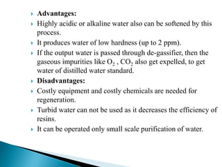  Advantages:
 Highly acidic or alkaline water also can be softened by this
process.
 It produces water of low hardness (up to 2 ppm).
 If the output water is passed through de-gassifier, then the
gaseous impurities like O2 , CO2 also get expelled, to get
water of distilled water standard.
 Disadvantages:
 Costly equipment and costly chemicals are needed for
regeneration.
 Turbid water can not be used as it decreases the efficiency of
resins.
 It can be operated only small scale purification of water.
 