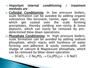  Important internal conditioning / treatment
methods are :
(i) Colloidal Conditioning: In low pressure boilers,
scale formation can be avoided by adding organic
substances like kerosene, tannin, agar – agar etc,
which get coated over the scale forming
precipitates, thereby yielding non-sticky & loose
deposits, which can easily be removed by pre-
determined blow down operations.
(ii) Phosphate Conditioning: In high pressure boilers,
scale formation can be avoided by adding sodium
phosphate, which reacts with hardness of water
forming non-adherent & easily removable, soft
sludge of calcium & Magnesium phosphate, which
can be removed by blow-down operation.
 3CaCl2 + 2 Na3PO4  Ca3(PO4)2 + 6 NaCl
 
