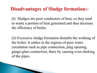 (i) Sludges are poor conductors of heat, so they tend
to waste a portion of heat generated and thus decrease
the efficiency of boiler.
(ii) Excessive sludge formation disturbs the working of
the boiler. It settles in the regions of poor water
circulation such as pipe connection, plug opening,
gauge-glass connection, there by causing even choking
of the pipes.
 