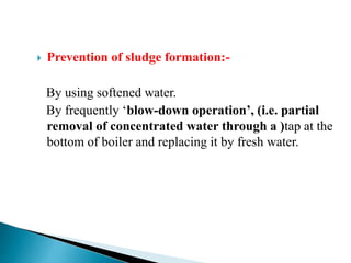  Prevention of sludge formation:-
By using softened water.
By frequently ‘blow-down operation’, (i.e. partial
removal of concentrated water through a )tap at the
bottom of boiler and replacing it by fresh water.
 