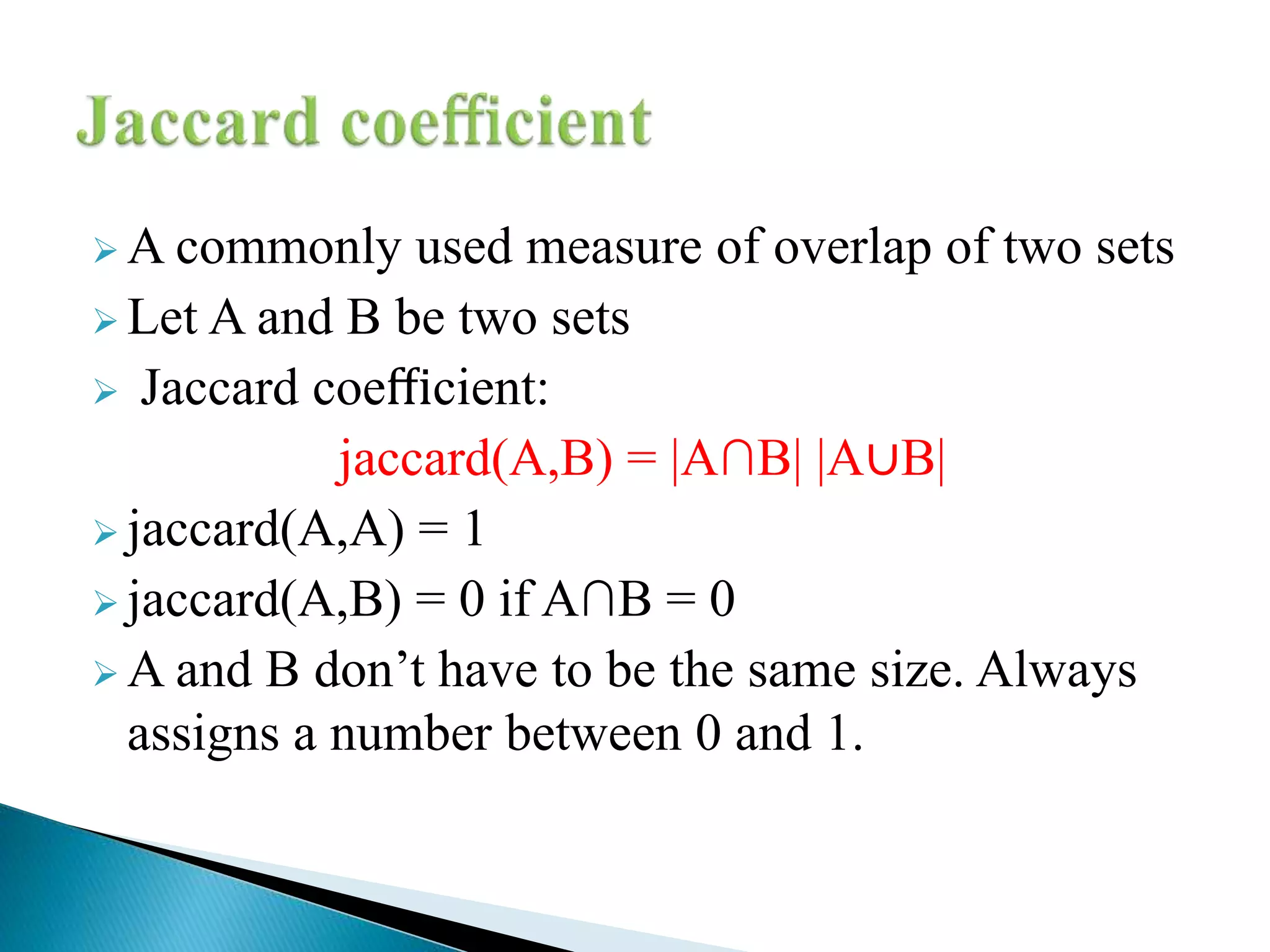  A commonly used measure of overlap of two sets
 Let A and B be two sets
 Jaccard coeﬃcient:
jaccard(A,B) = |A∩B| |A∪B|
 jaccard(A,A) = 1
 jaccard(A,B) = 0 if A∩B = 0
 A and B don’t have to be the same size. Always
assigns a number between 0 and 1.
 