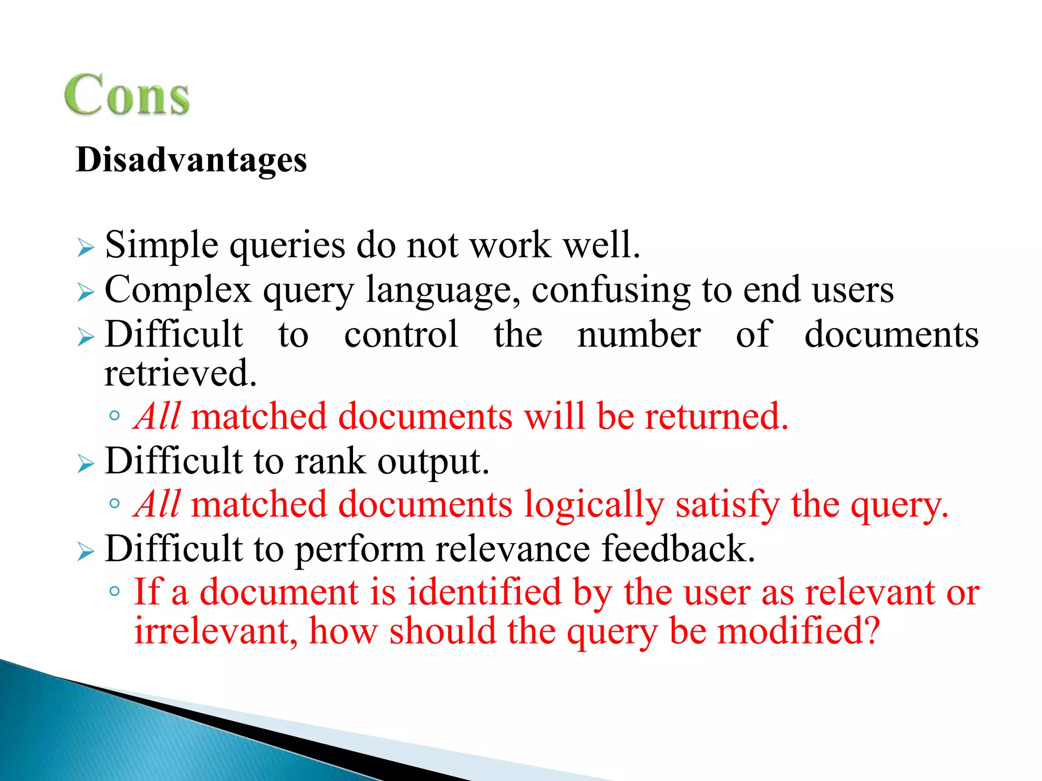 Disadvantages
 Simple queries do not work well.
 Complex query language, confusing to end users
 Difficult to control the number of documents
retrieved.
◦ All matched documents will be returned.
 Difficult to rank output.
◦ All matched documents logically satisfy the query.
 Difficult to perform relevance feedback.
◦ If a document is identified by the user as relevant or
irrelevant, how should the query be modified?
 
