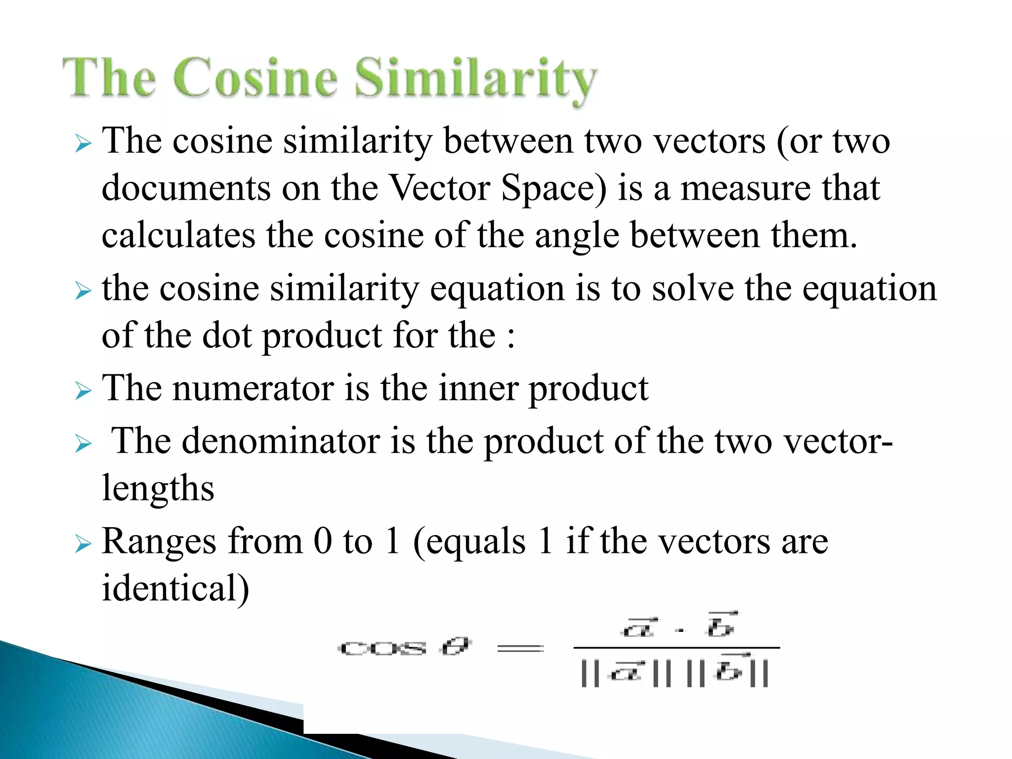  The cosine similarity between two vectors (or two
documents on the Vector Space) is a measure that
calculates the cosine of the angle between them.
 the cosine similarity equation is to solve the equation
of the dot product for the :
 The numerator is the inner product
 The denominator is the product of the two vector-
lengths
 Ranges from 0 to 1 (equals 1 if the vectors are
identical)
 