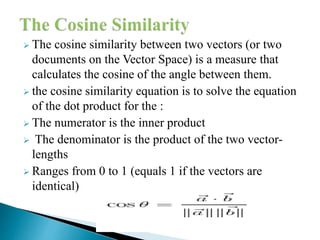  The cosine similarity between two vectors (or two
documents on the Vector Space) is a measure that
calculates the cosine of the angle between them.
 the cosine similarity equation is to solve the equation
of the dot product for the :
 The numerator is the inner product
 The denominator is the product of the two vector-
lengths
 Ranges from 0 to 1 (equals 1 if the vectors are
identical)
 