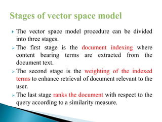  The vector space model procedure can be divided
into three stages.
 The first stage is the document indexing where
content bearing terms are extracted from the
document text.
 The second stage is the weighting of the indexed
terms to enhance retrieval of document relevant to the
user.
 The last stage ranks the document with respect to the
query according to a similarity measure.
 