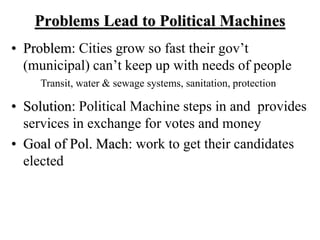 Problems Lead to Political Machines
• Problem: Cities grow so fast their gov’t
(municipal) can’t keep up with needs of people
• Solution: Political Machine steps in and provides
services in exchange for votes and money
• Goal of Pol. Mach: work to get their candidates
elected
Transit, water & sewage systems, sanitation, protection
 