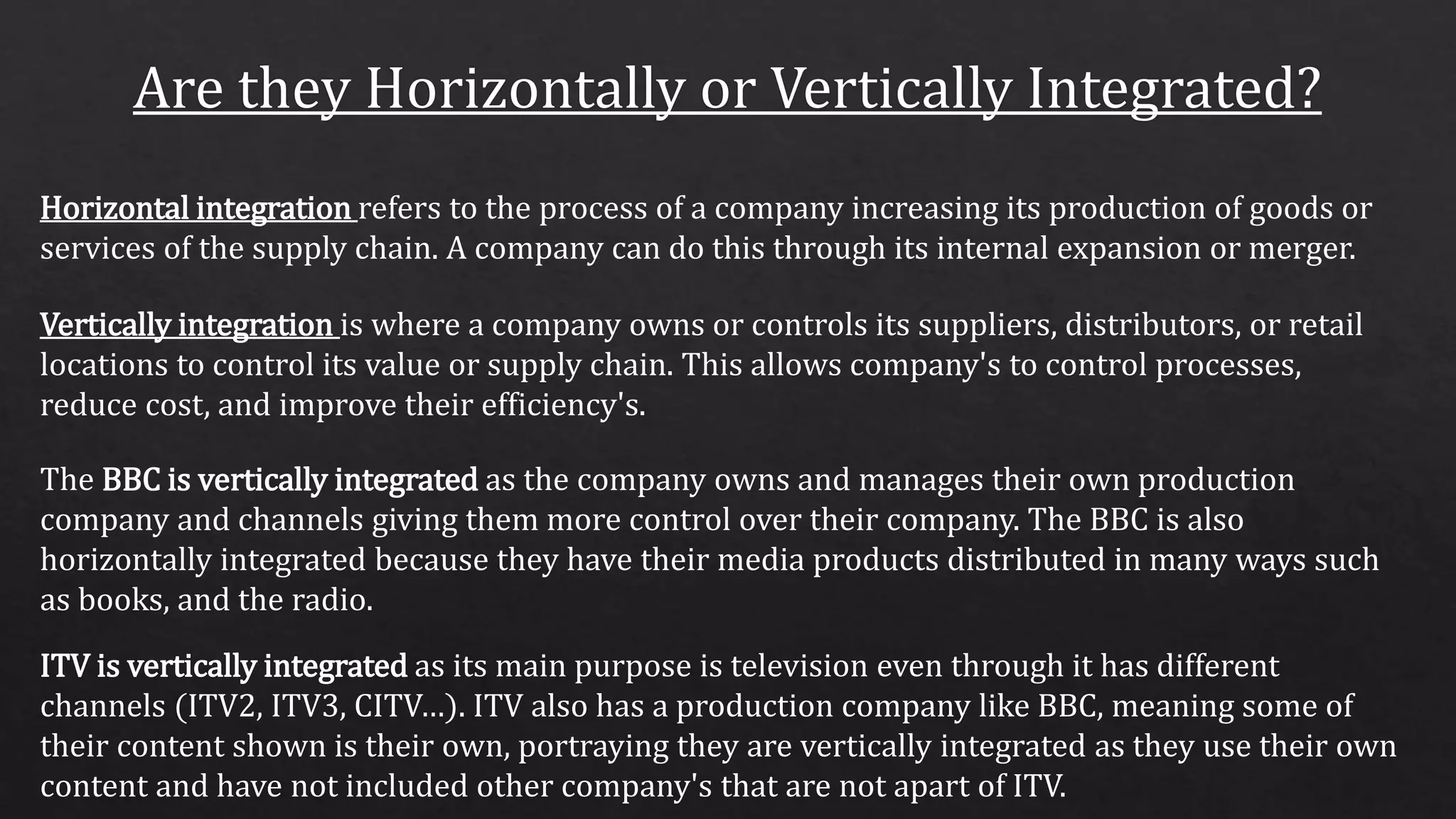 Horizontal integration refers to the process of a company increasing its production of goods or
services of the supply chain. A company can do this through its internal expansion or merger.
Vertically integration is where a company owns or controls its suppliers, distributors, or retail
locations to control its value or supply chain. This allows company's to control processes,
reduce cost, and improve their efficiency's.
The BBC is vertically integrated as the company owns and manages their own production
company and channels giving them more control over their company. The BBC is also
horizontally integrated because they have their media products distributed in many ways such
as books, and the radio.
ITV is vertically integrated as its main purpose is television even through it has different
channels (ITV2, ITV3, CITV…). ITV also has a production company like BBC, meaning some of
their content shown is their own, portraying they are vertically integrated as they use their own
content and have not included other company's that are not apart of ITV.
 