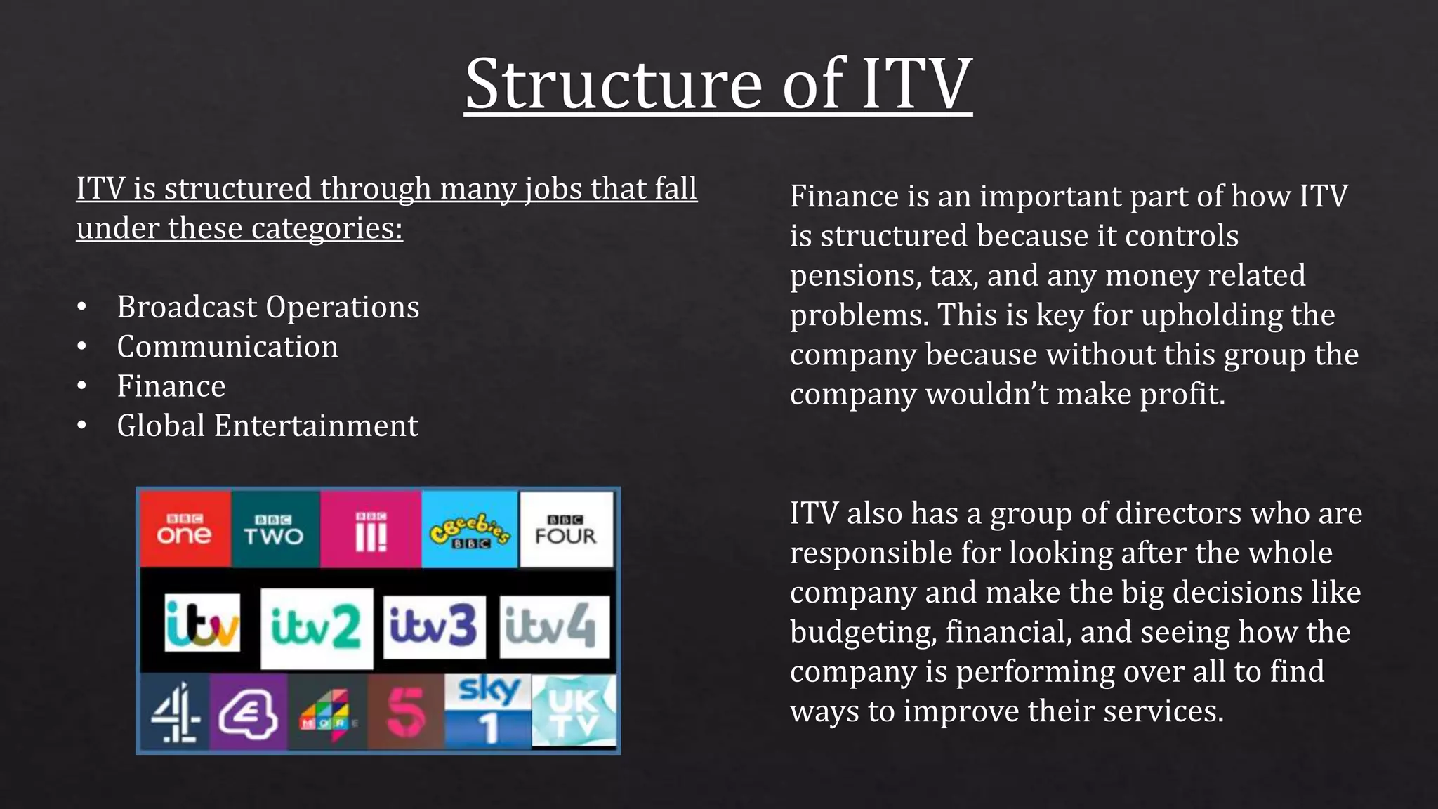 ITV also has a group of directors who are
responsible for looking after the whole
company and make the big decisions like
budgeting, financial, and seeing how the
company is performing over all to find
ways to improve their services.
ITV is structured through many jobs that fall
under these categories:
• Broadcast Operations
• Communication
• Finance
• Global Entertainment
Finance is an important part of how ITV
is structured because it controls
pensions, tax, and any money related
problems. This is key for upholding the
company because without this group the
company wouldn’t make profit.
 
