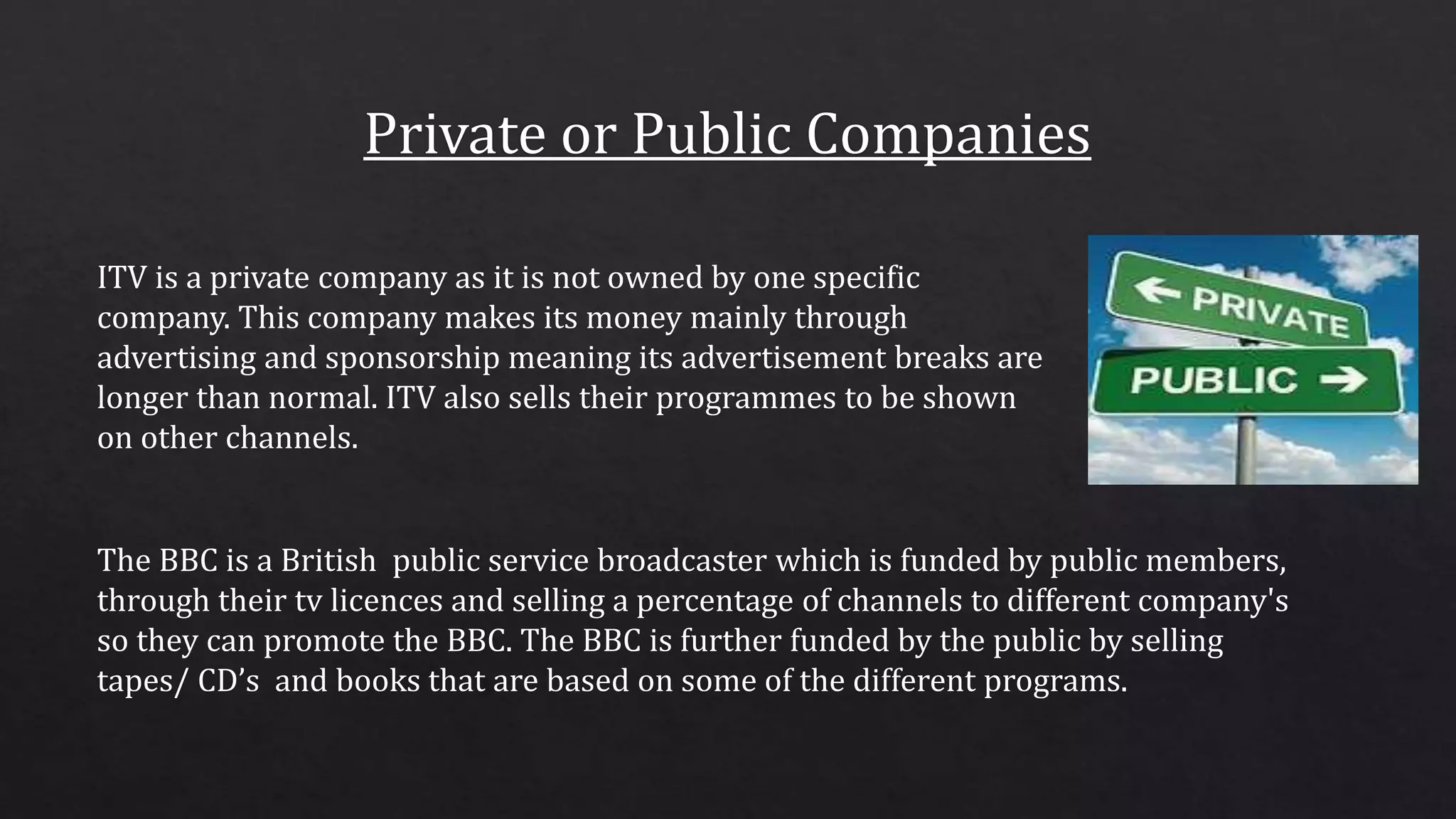 ITV is a private company as it is not owned by one specific
company. This company makes its money mainly through
advertising and sponsorship meaning its advertisement breaks are
longer than normal. ITV also sells their programmes to be shown
on other channels.
The BBC is a British public service broadcaster which is funded by public members,
through their tv licences and selling a percentage of channels to different company's
so they can promote the BBC. The BBC is further funded by the public by selling
tapes/ CD’s and books that are based on some of the different programs.
 