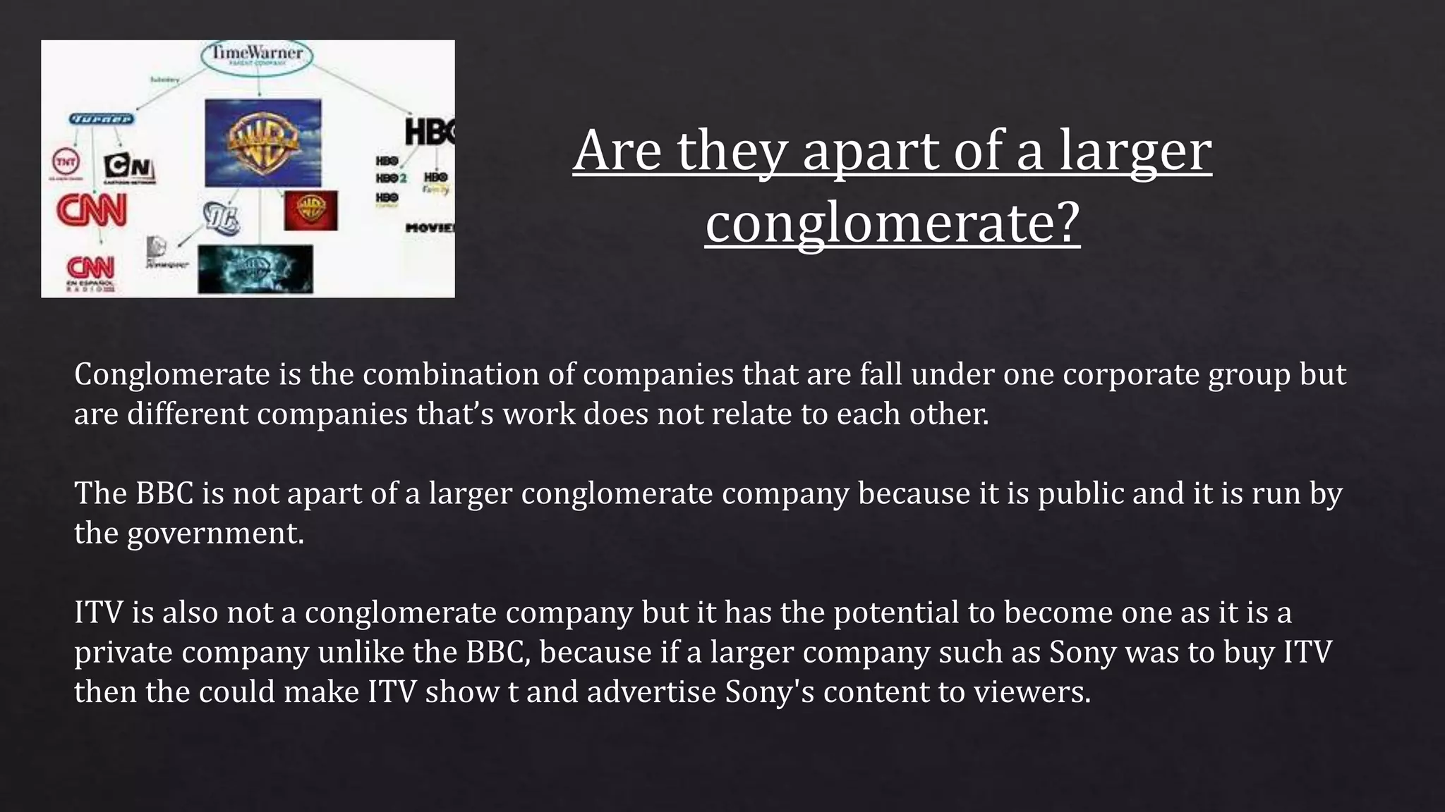 Conglomerate is the combination of companies that are fall under one corporate group but
are different companies that’s work does not relate to each other.
The BBC is not apart of a larger conglomerate company because it is public and it is run by
the government.
ITV is also not a conglomerate company but it has the potential to become one as it is a
private company unlike the BBC, because if a larger company such as Sony was to buy ITV
then the could make ITV show t and advertise Sony's content to viewers.
 