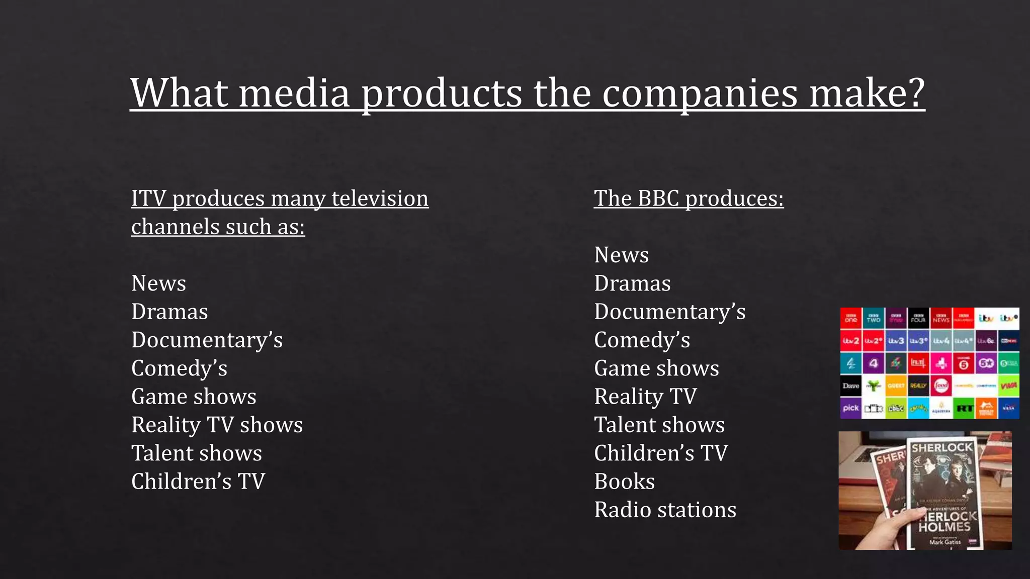 ITV produces many television
channels such as:
News
Dramas
Documentary’s
Comedy’s
Game shows
Reality TV shows
Talent shows
Children’s TV
The BBC produces:
News
Dramas
Documentary’s
Comedy’s
Game shows
Reality TV
Talent shows
Children’s TV
Books
Radio stations
 