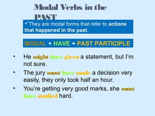 • He might have given a statement, but I’m
not sure.
• The jury must have made a decision very
easily, they only took half an hour.
• You’re getting very good marks, she must
have studied hard.
Modal Verbs in the
PAST
They are modal forms that refer to actions
that happened in the past.
MODAL + HAVE + PAST PARTICIPLE
 