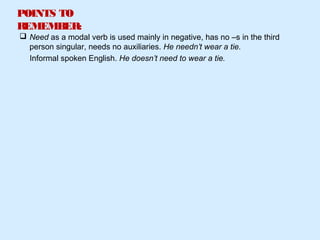 POINTS TO
REMEMBER:
 Need as a modal verb is used mainly in negative, has no –s in the third
person singular, needs no auxiliaries. He needn’t wear a tie.
Informal spoken English. He doesn’t need to wear a tie.
 