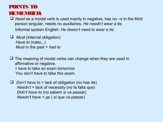 POINTS TO
REMEMBER:
 Don’t have to = lack of obligation (no has de)
Needn’t = lack of necessity (no fa falta que)
Didn’t have to (no sabem si va passar)
Needn’t have + pp ( sí que va passar)
 Need as a modal verb is used mainly in negative, has no –s in the third
person singular, needs no auxiliaries. He needn’t wear a tie.
 The meaning of modal verbs can change when they are used in
affirmative or negative.
I have to take an exam tomorrow
You don’t have to take this exam.
Informal spoken English. He doesn’t need to wear a tie.
 Must (internal obligation)
Have to (rules,..)
Must in the past = had to
 