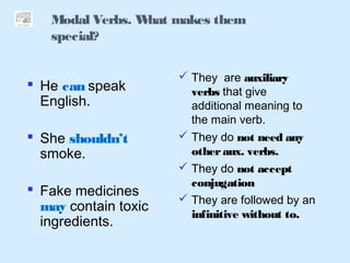 Modal Verbs. What makes them
special?
 He can speak
English.
 She shouldn’t
smoke.
 Fake medicines
may contain toxic
ingredients.
 They are auxiliary
verbs that give
additional meaning to
the main verb.
 They do not need any
otheraux. verbs.
 They do not accept
conjugation
 They are followed by an
infinitive without to.
 