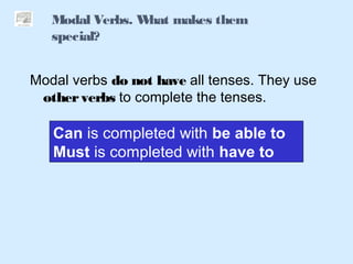 Modal Verbs. What makes them
special?
Modal verbs do not have all tenses. They use
otherverbs to complete the tenses.
Can is completed with be able to
Must is completed with have to
 