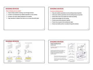 SHADING DEVICES
Why are Shading devices needed?
● Impact of Solar radiation entering a room through windows
● Increase in air temperature by radiation absorbed on room surfaces
● Increase in the mean radiant temperature of occupants
● High intensities of radiation from direct sun can cause discomfort glare.
25
SHADING DEVICES
Functions of Shading devices
● Stop solar radiation penetration into the building during hot periods.
● Allow solar radiation penetration into the building during cool periods.
● Should allow view to the outside from inside the building.
● Should allow daylight into the building.
● Provide some privacy whenever required.
● Protect the occupants of the building from glare.
● Should not interfere with air circulation through the windows.
26
SHADING DEVICES
27
SHADING DEVICES
28
 
