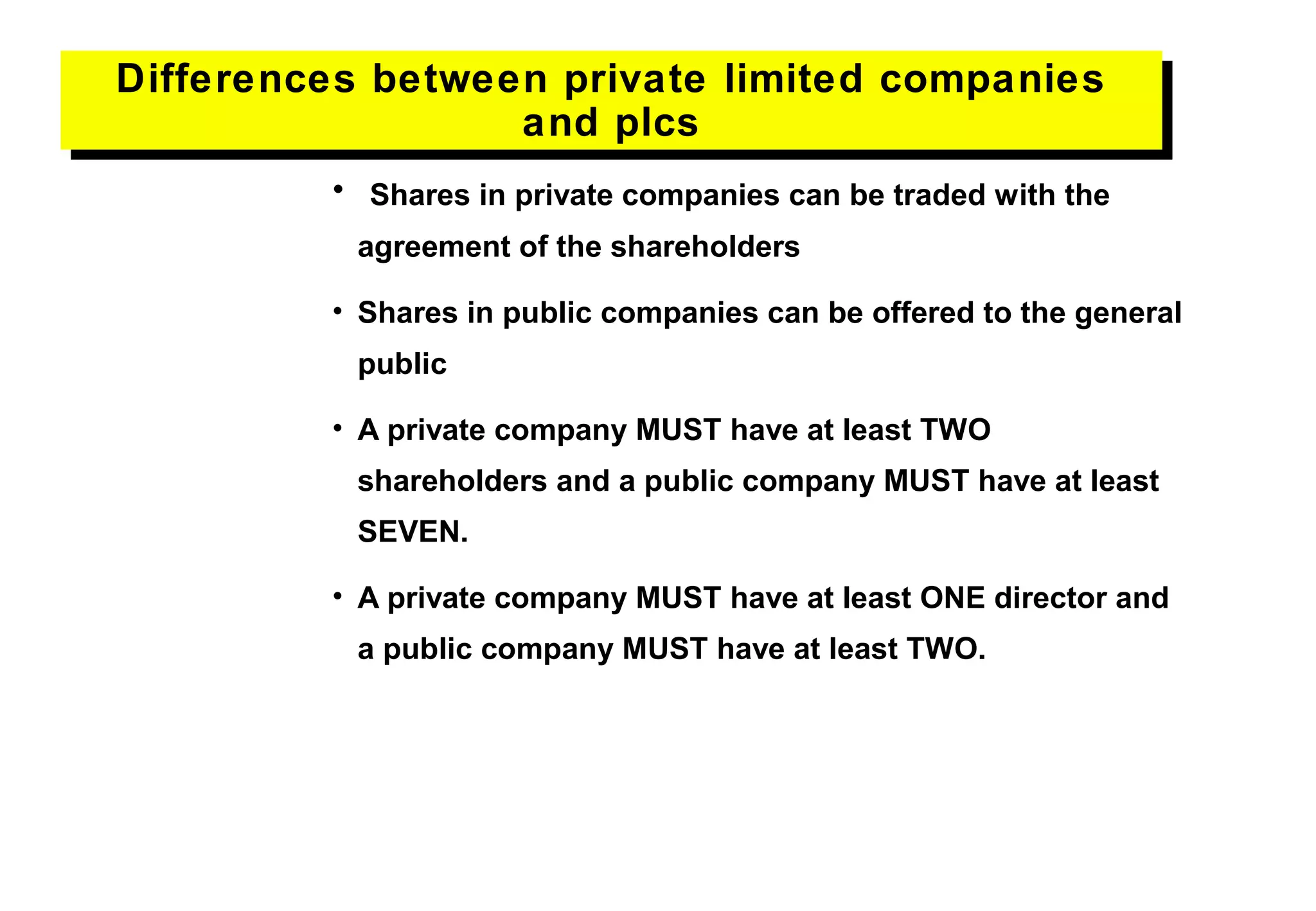 • Shares in private companies can be traded with the
agreement of the shareholders
• Shares in public companies can be offered to the general
public
• A private company MUST have at least TWO
shareholders and a public company MUST have at least
SEVEN.
• A private company MUST have at least ONE director and
a public company MUST have at least TWO.
Differences between private limited companies
and plcs
Differences between private limited companies
and plcs
 