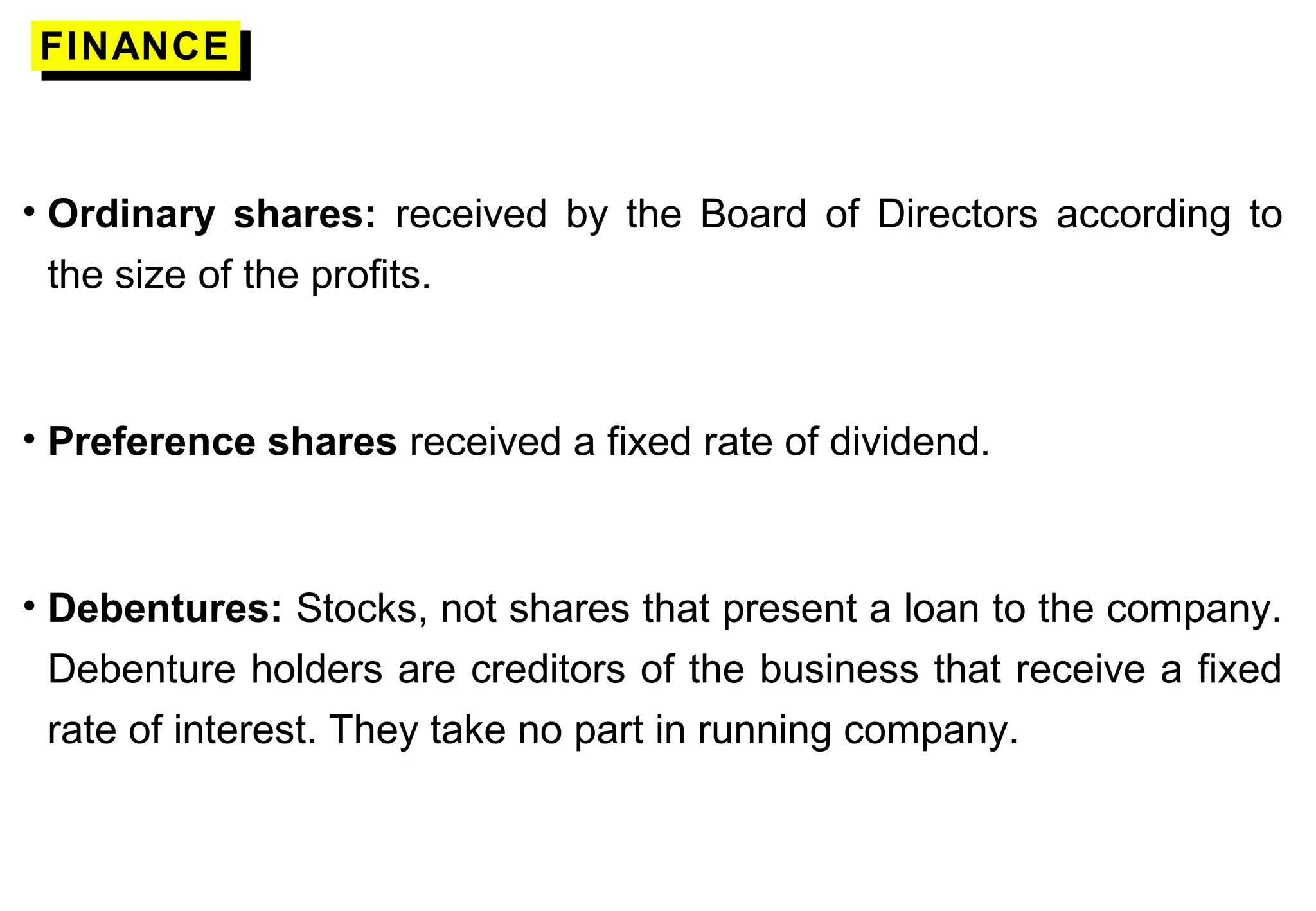 FINANCEFINANCE
• Ordinary shares: received by the Board of Directors according to
the size of the profits.
• Preference shares received a fixed rate of dividend.
• Debentures: Stocks, not shares that present a loan to the company.
Debenture holders are creditors of the business that receive a fixed
rate of interest. They take no part in running company.
 