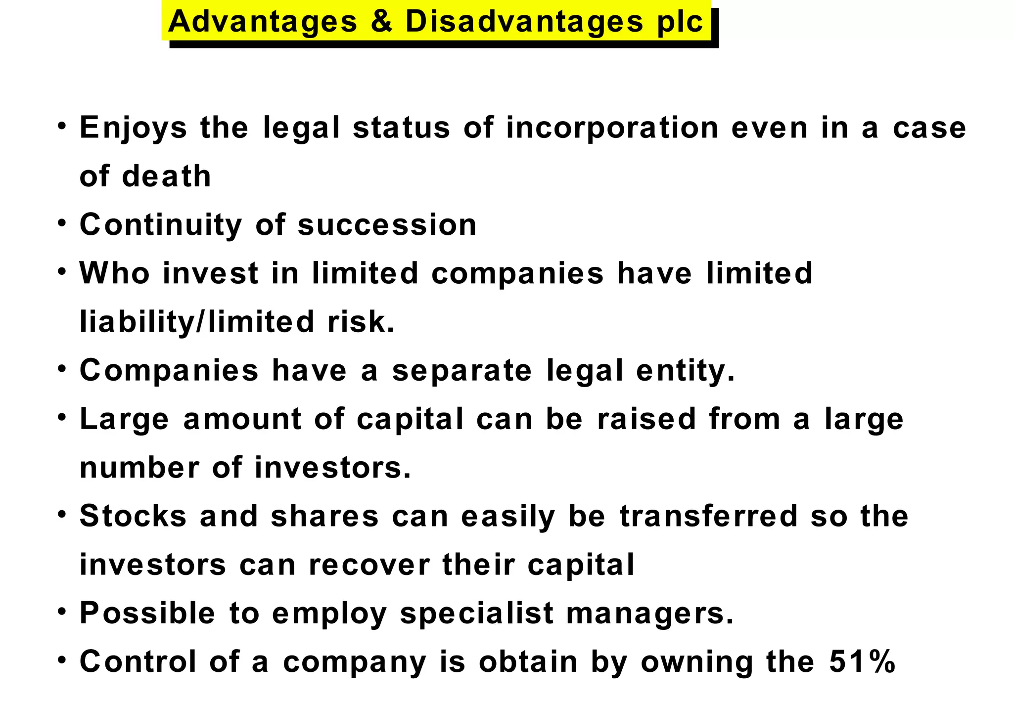 • Enjoys the legal status of incorporation even in a case
of death
• Continuity of succession
• Who invest in limited companies have limited
liability/limited risk.
• Companies have a separate legal entity.
• Large amount of capital can be raised from a large
number of investors.
• Stocks and shares can easily be transferred so the
investors can recover their capital
• Possible to employ specialist managers.
• Control of a company is obtain by owning the 51%
Advantages & Disadvantages plcAdvantages & Disadvantages plc
 