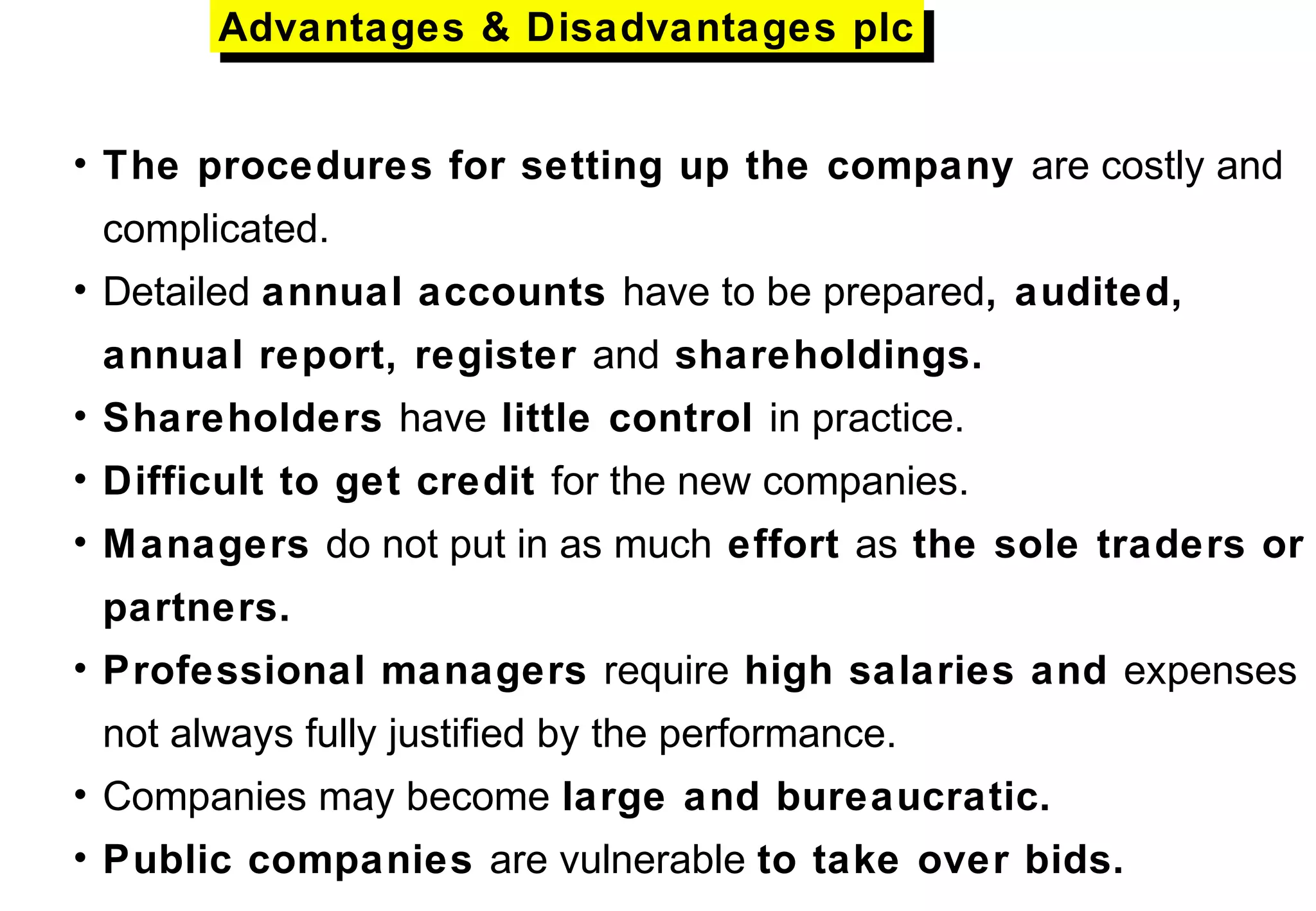• The procedures for setting up the company are costly and
complicated.
• Detailed annual accounts have to be prepared, audited,
annual report, register and shareholdings.
• Shareholders have little control in practice.
• Difficult to get credit for the new companies.
• Managers do not put in as much effort as the sole traders or
partners.
• Professional managers require high salaries and expenses
not always fully justified by the performance.
• Companies may become large and bureaucratic.
• Public companies are vulnerable to take over bids.
Advantages & Disadvantages plcAdvantages & Disadvantages plc
 
