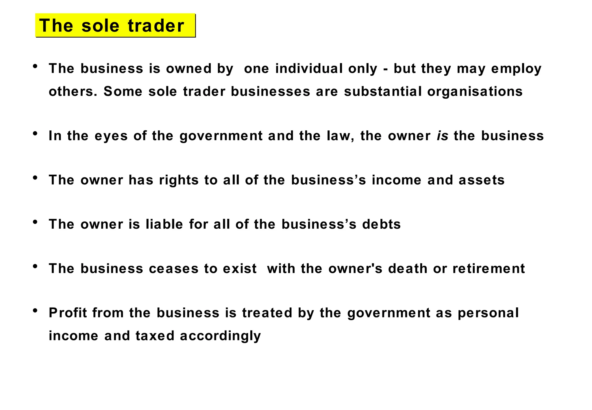 • The business is owned by one individual only - but they may employ
others. Some sole trader businesses are substantial organisations
• In the eyes of the government and the law, the owner is the business
• The owner has rights to all of the business’s income and assets
• The owner is liable for all of the business’s debts
• The business ceases to exist with the owner's death or retirement
• Profit from the business is treated by the government as personal
income and taxed accordingly
The sole traderThe sole trader
 