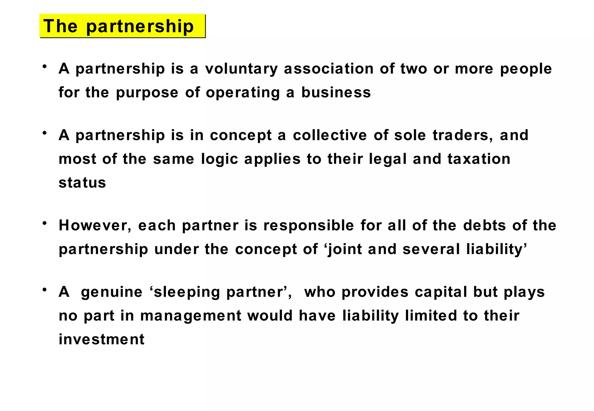 • A partnership is a voluntary association of two or more people
for the purpose of operating a business
• A partnership is in concept a collective of sole traders, and
most of the same logic applies to their legal and taxation
status
• However, each partner is responsible for all of the debts of the
partnership under the concept of ‘joint and several liability’
• A genuine ‘sleeping partner’, who provides capital but plays
no part in management would have liability limited to their
investment
The partnershipThe partnership
 
