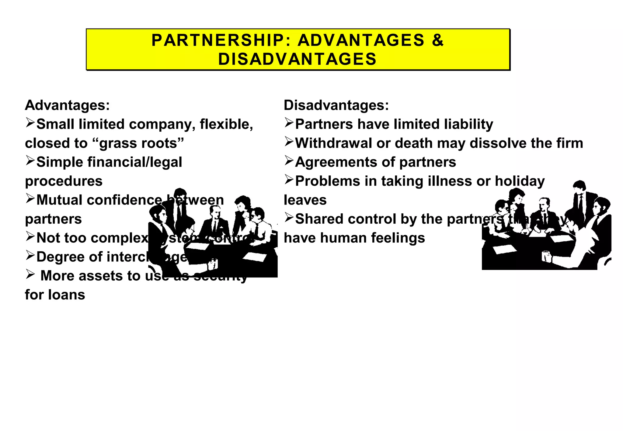 PARTNERSHIP: ADVANTAGES &
DISADVANTAGES
PARTNERSHIP: ADVANTAGES &
DISADVANTAGES
Advantages:
Small limited company, flexible,
closed to “grass roots”
Simple financial/legal
procedures
Mutual confidence between
partners
Not too complex system control
Degree of interchangeability
 More assets to use as security
for loans
Disadvantages:
Partners have limited liability
Withdrawal or death may dissolve the firm
Agreements of partners
Problems in taking illness or holiday
leaves
Shared control by the partners that they
have human feelings
 