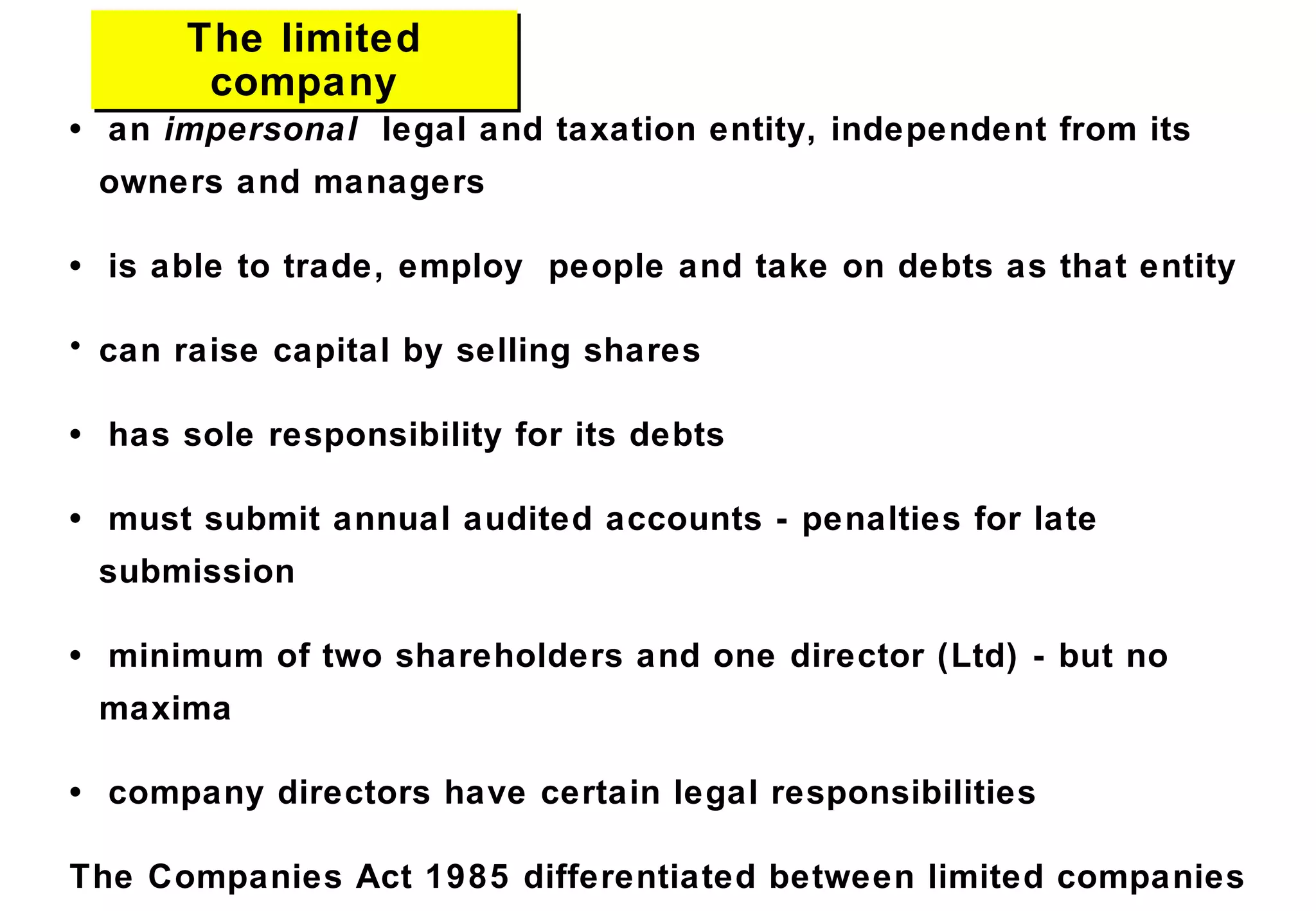 The limited
company
The limited
company
• an impersonal legal and taxation entity, independent from its
owners and managers
• is able to trade, employ people and take on debts as that entity
• can raise capital by selling shares
• has sole responsibility for its debts
• must submit annual audited accounts - penalties for late
submission
• minimum of two shareholders and one director (Ltd) - but no
maxima
• company directors have certain legal responsibilities
The Companies Act 1985 differentiated between limited companies
 