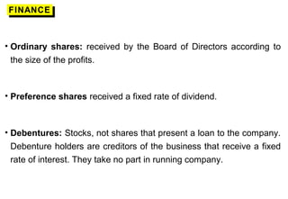 FINANCEFINANCE
• Ordinary shares: received by the Board of Directors according to
the size of the profits.
• Preference shares received a fixed rate of dividend.
• Debentures: Stocks, not shares that present a loan to the company.
Debenture holders are creditors of the business that receive a fixed
rate of interest. They take no part in running company.
 