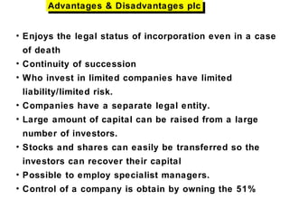 • Enjoys the legal status of incorporation even in a case
of death
• Continuity of succession
• Who invest in limited companies have limited
liability/limited risk.
• Companies have a separate legal entity.
• Large amount of capital can be raised from a large
number of investors.
• Stocks and shares can easily be transferred so the
investors can recover their capital
• Possible to employ specialist managers.
• Control of a company is obtain by owning the 51%
Advantages & Disadvantages plcAdvantages & Disadvantages plc
 