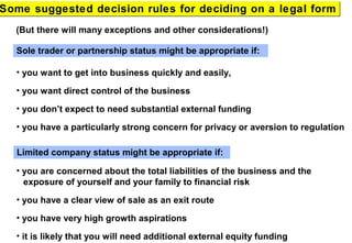 Sole trader or partnership status might be appropriate if:
• you want to get into business quickly and easily,
• you want direct control of the business
• you don’t expect to need substantial external funding
• you have a particularly strong concern for privacy or aversion to regulation
Some suggested decision rules for deciding on a legal formSome suggested decision rules for deciding on a legal form
(But there will many exceptions and other considerations!)
Limited company status might be appropriate if:
• you are concerned about the total liabilities of the business and the
exposure of yourself and your family to financial risk
• you have a clear view of sale as an exit route
• you have very high growth aspirations
• it is likely that you will need additional external equity funding
 